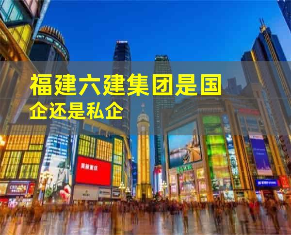 福建六建集团是国企还是私企