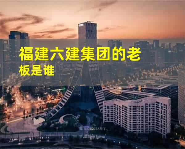 福建六建集团的老板是谁