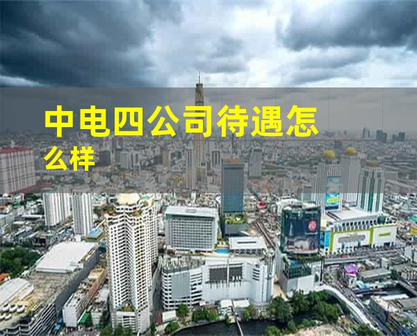 中电四公司待遇怎么样