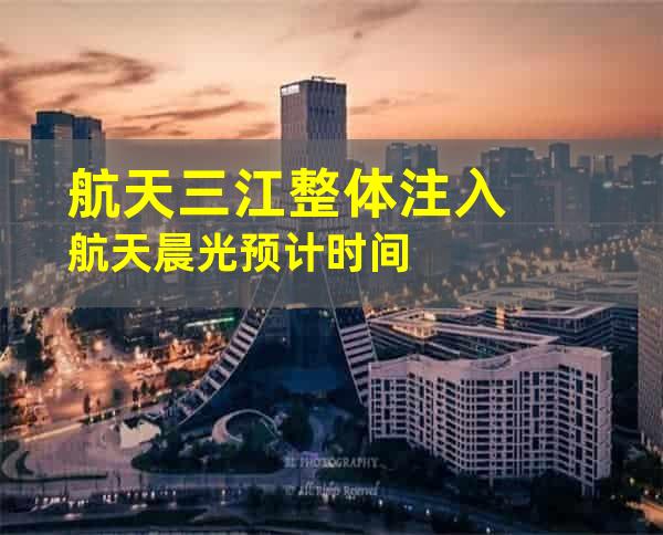 航天三江整体注入航天晨光预计时间