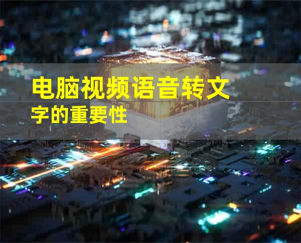 电脑视频语音转文字的重要性