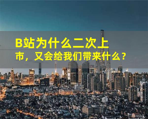 B站为什么二次上市，又会给我们带来什么？