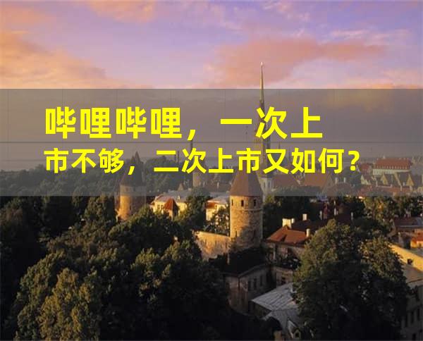 哔哩哔哩，一次上市不够，二次上市又如何？